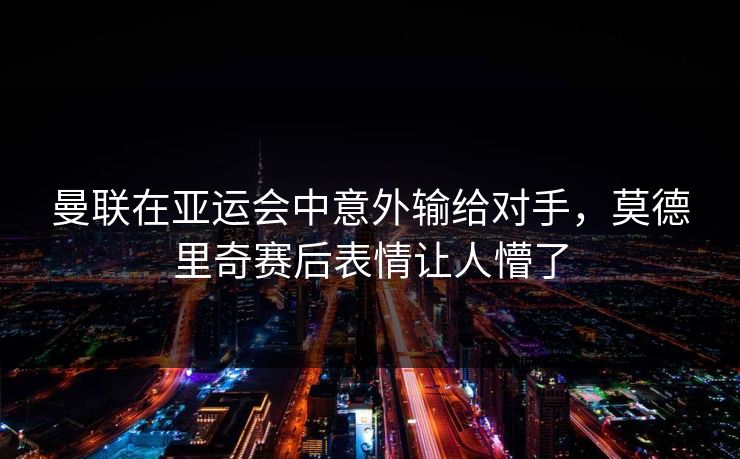 曼联在亚运会中意外输给对手，莫德里奇赛后表情让人懵了